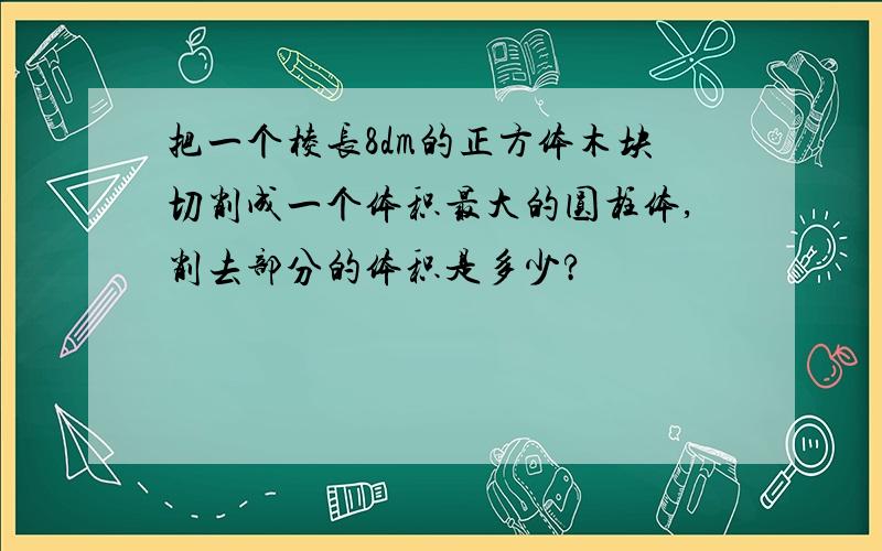 把一个棱长8dm的正方体木块切削成一个体积最大的圆柱体,削去部分的体积是多少?