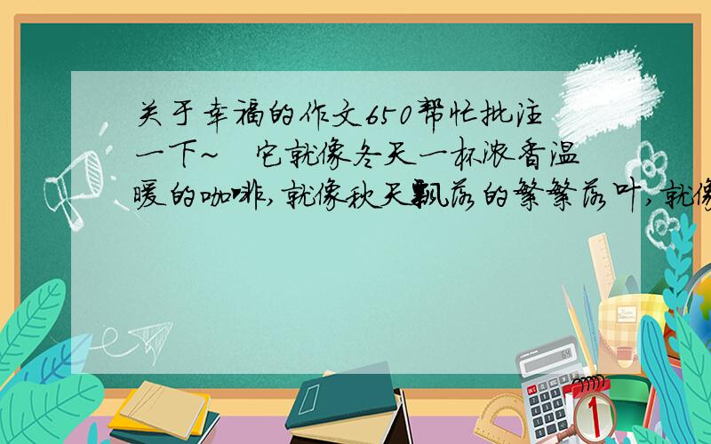 关于幸福的作文650帮忙批注一下~　它就像冬天一杯浓香温暖的咖啡,就像秋天飘落的繁繁落叶,就像夏天清凉可口的柠檬茶,就像春天轻柔的温风抚摸着你的脸.它有着幸福的感觉!　　日月变换,