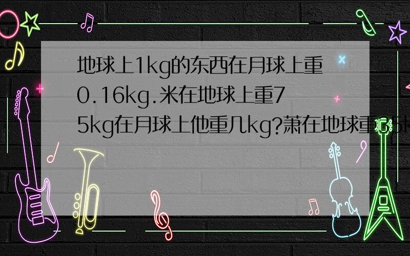 地球上1kg的东西在月球上重0.16kg.米在地球上重75kg在月球上他重几kg?萧在地球重35kg在月球上她重几kg?算式,简单些!不要方程!快!7月6日8:00前回答!谢谢!快！！现在回答也可以！！算式、答案。