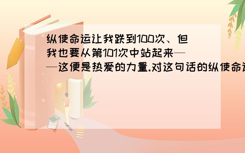 纵使命运让我跌到100次、但我也要从第101次中站起来——这便是热爱的力量.对这句话的纵使命运让我跌到100次、但我也要从第101次中站起来——这便是热爱的力量.对这句话的理解.