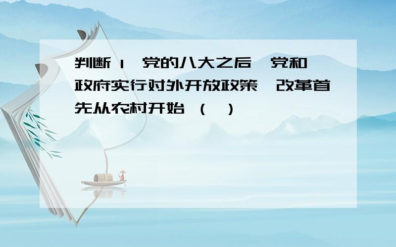 判断 1、党的八大之后,党和政府实行对外开放政策,改革首先从农村开始 （ ）