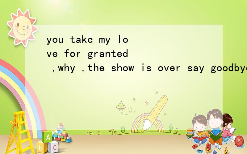 you take my love for granted ,why ,the show is over say goodbye.求翻译!