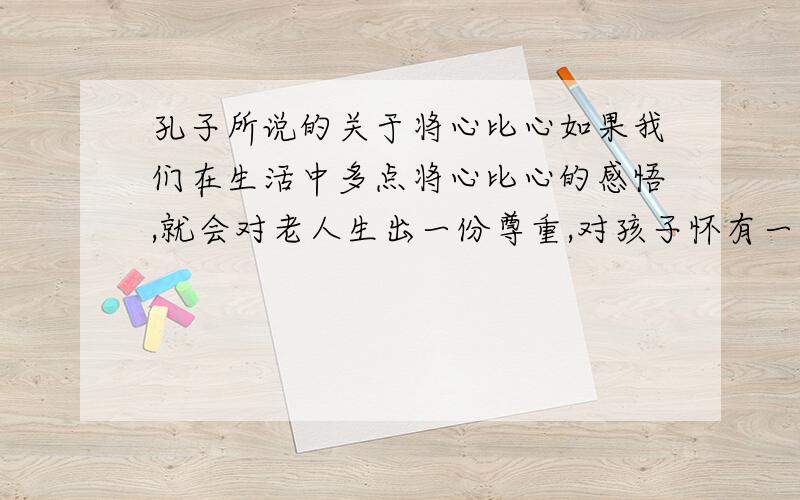 孔子所说的关于将心比心如果我们在生活中多点将心比心的感悟,就会对老人生出一份尊重,对孩子怀有一份怜爱,会使人与人之间多一些宽容与理解,少一些计较与猜疑.这或许就如孔子所说的