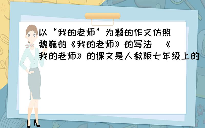 以“我的老师”为题的作文仿照魏巍的《我的老师》的写法（《我的老师》的课文是人教版七年级上的）快点,我们老师今天就要