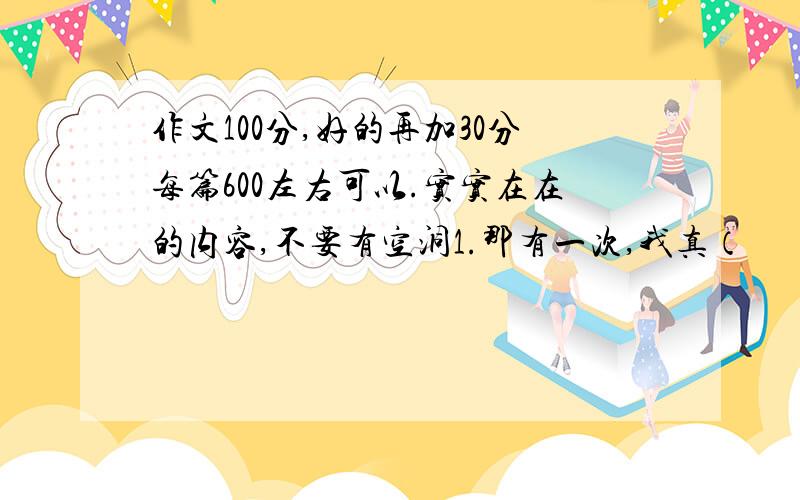 作文100分,好的再加30分每篇600左右可以.实实在在的内容,不要有空洞1.那有一次,我真（             ）2感动3感受第一次各位大大,帮帮我%>_