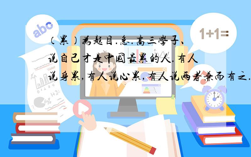 （累）为题目.急.高三学子、说自己才是中国最累的人.有人说身累,有人说心累,有人说两者兼而有之.那么,人究竟为什么而累呢,为什么活得这么累呢、累值得么?我们应该怎样对待累?.以“累