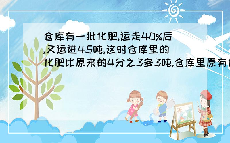 仓库有一批化肥,运走40%后,又运进45吨,这时仓库里的化肥比原来的4分之3多3吨,仓库里原有化肥多少吨?不要方程