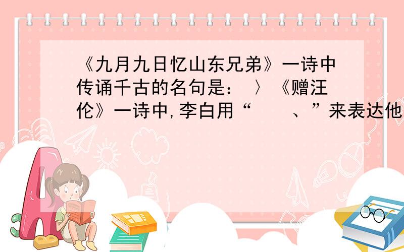 《九月九日忆山东兄弟》一诗中传诵千古的名句是： 〉《赠汪伦》一诗中,李白用“　　、”来表达他与汪伦之间的深厚情谊.《示儿》一诗中,写作者心事的诗句是