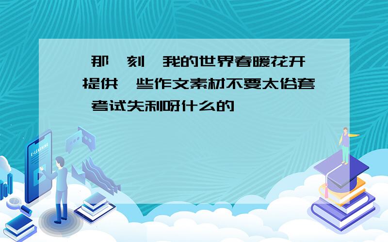 ＂那一刻,我的世界春暖花开＂ 提供一些作文素材不要太俗套,考试失利呀什么的