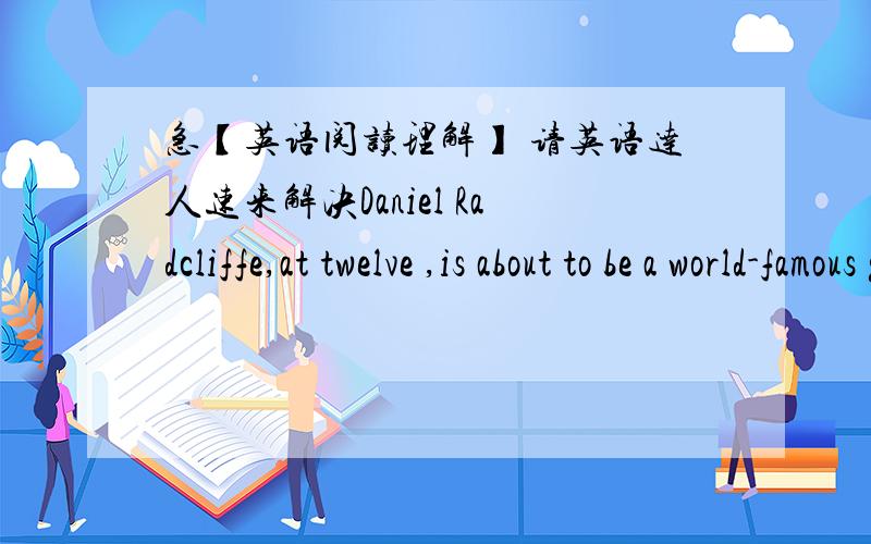 急【英语阅读理解】 请英语达人速来解决Daniel Radcliffe,at twelve ,is about to be a world-famous global superstar .For him ,it seems still unbelievable that he was picked as an actor to play Harry Potter more than a year ago.He remebe