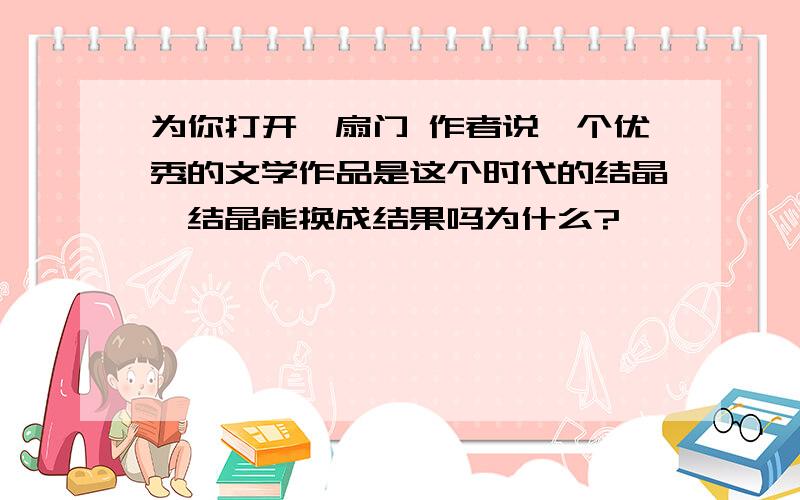 为你打开一扇门 作者说一个优秀的文学作品是这个时代的结晶,结晶能换成结果吗为什么?