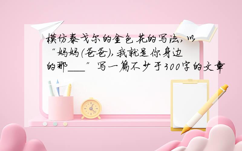 模仿泰戈尔的金色花的写法,以“妈妈（爸爸）,我就是你身边的那___”写一篇不少于300字的文章