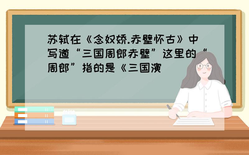 苏轼在《念奴娇.赤壁怀古》中写道“三国周郎赤壁”这里的“周郎”指的是《三国演