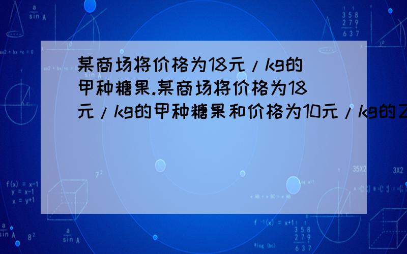 某商场将价格为18元/kg的甲种糖果.某商场将价格为18元/kg的甲种糖果和价格为10元/kg的乙种糖果,配成价格为12.5元/KG的什锦糖.问甲、乙两种糖果各有多少千克?最好用一元一次方程解.先谢过了.