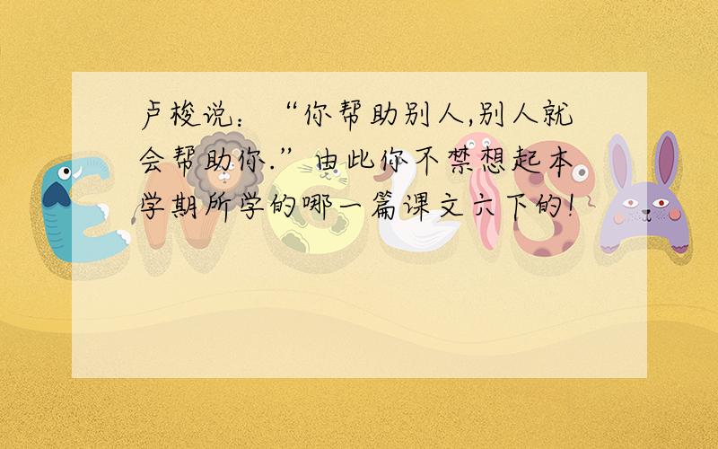 卢梭说：“你帮助别人,别人就会帮助你.”由此你不禁想起本学期所学的哪一篇课文六下的!