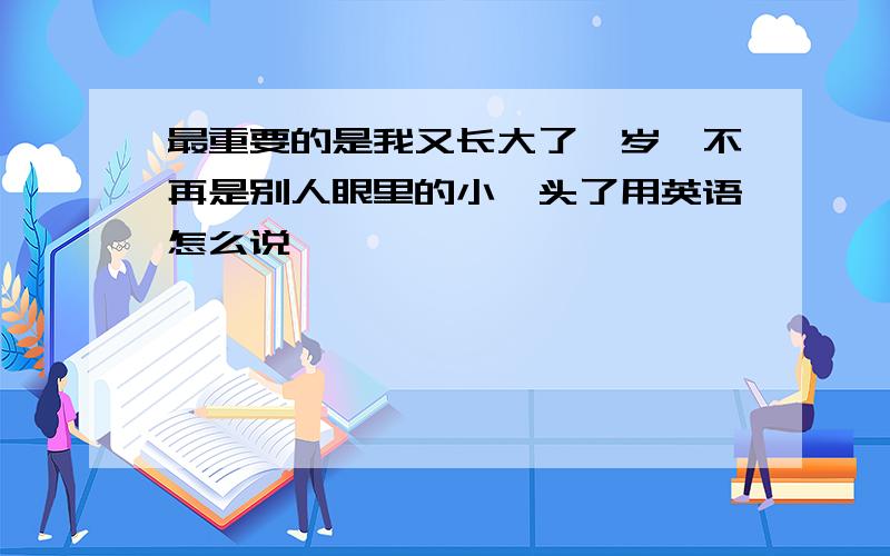 最重要的是我又长大了一岁,不再是别人眼里的小丫头了用英语怎么说