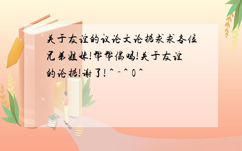 关于友谊的议论文论据求求各位兄弟姐妹!帮帮偶吗!关于友谊的论据!谢了!＾－＾O＾