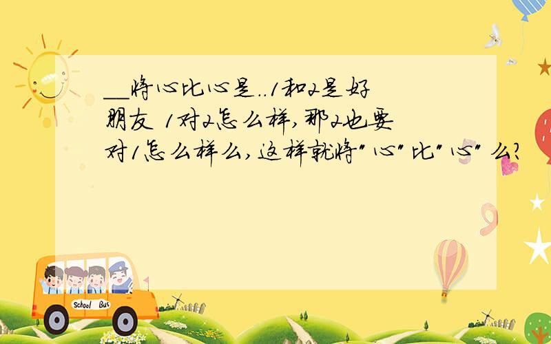 __将心比心是..1和2是好朋友 1对2怎么样,那2也要对1怎么样么,这样就将