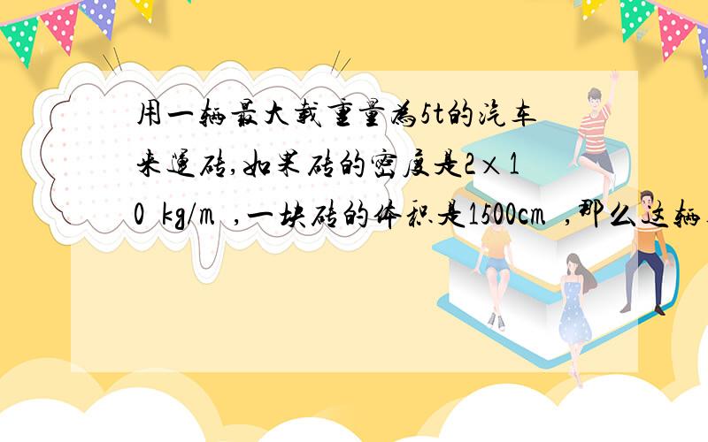 用一辆最大载重量为5t的汽车来运砖,如果砖的密度是2×10³kg/m³,一块砖的体积是1500cm³,那么这辆车一次最多能运多少砖?快一点