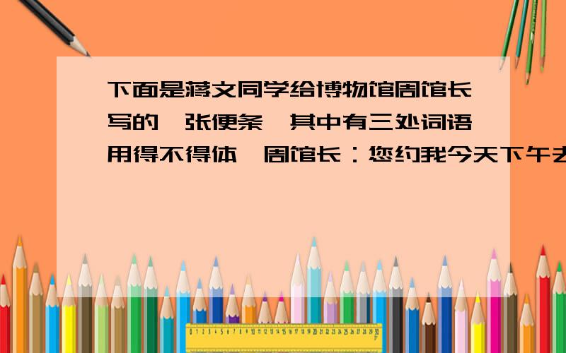 下面是蒋文同学给博物馆周馆长写的一张便条,其中有三处词语用得不得体,周馆长：您约我今天下午去贵处谈我班同学光临贵馆参观一事,因我有急事,现决定改期.具体改在何时,另行磋商.