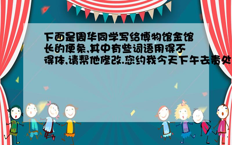 下面是周华同学写给博物馆金馆长的便条,其中有些词语用得不得体,请帮他修改.您约我今天下午去贵处谈我班同学光临贵馆参观一事,因我有急事,现决定改期.具体在何时,另行磋商.（有三个