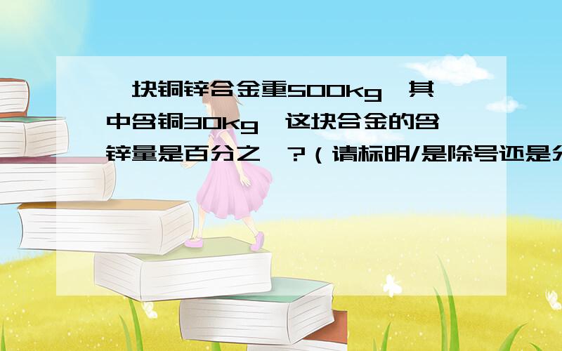 一块铜锌合金重500kg,其中含铜30kg,这块合金的含锌量是百分之一?（请标明/是除号还是分数线）