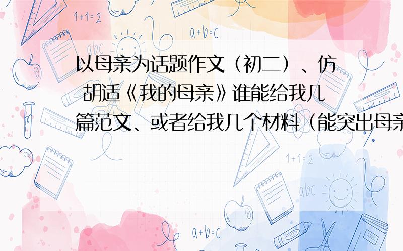 以母亲为话题作文（初二）、仿 胡适《我的母亲》谁能给我几篇范文、或者给我几个材料（能突出母亲某些优秀品质的）、我自己来写也可以.嗯嗯、就是像这样的事、