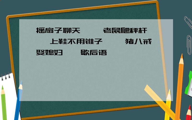 摇扇子聊天—— 老鼠爬秤杆—— 上鞋不用锥子—— 猪八戒娶媳妇——歇后语