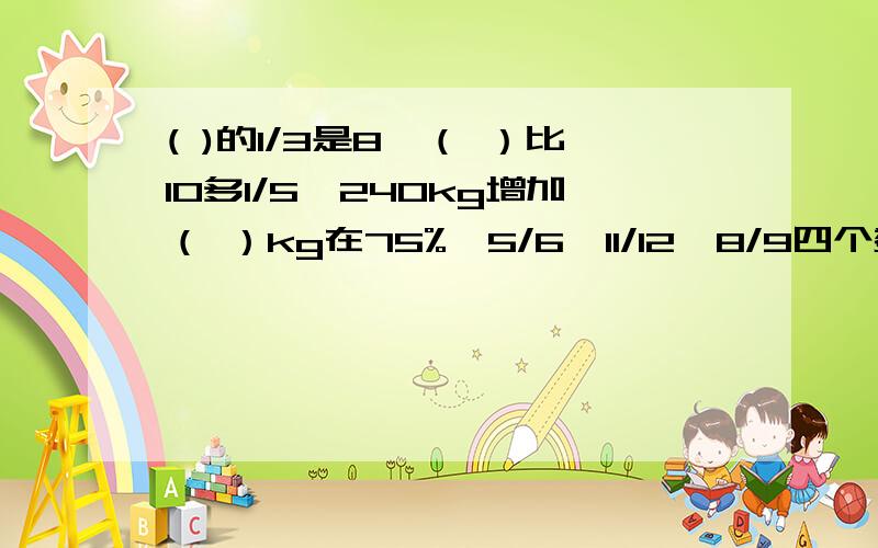 ( )的1/3是8,（ ）比10多1/5,240kg增加（ ）kg在75%,5/6,11/12,8/9四个数中,最大数与最小数的差是（ ）