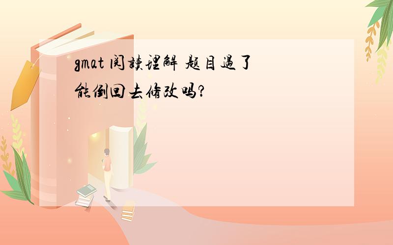 gmat 阅读理解 题目过了能倒回去修改吗?