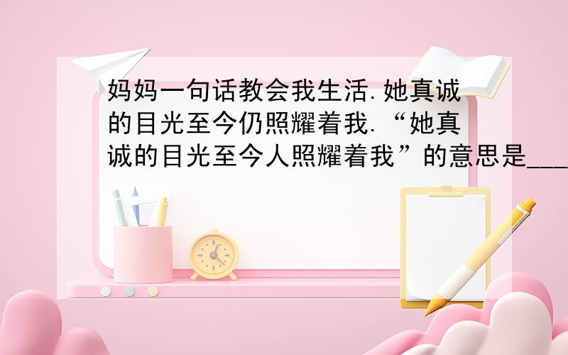 妈妈一句话教会我生活.她真诚的目光至今仍照耀着我.“她真诚的目光至今人照耀着我”的意思是___________.