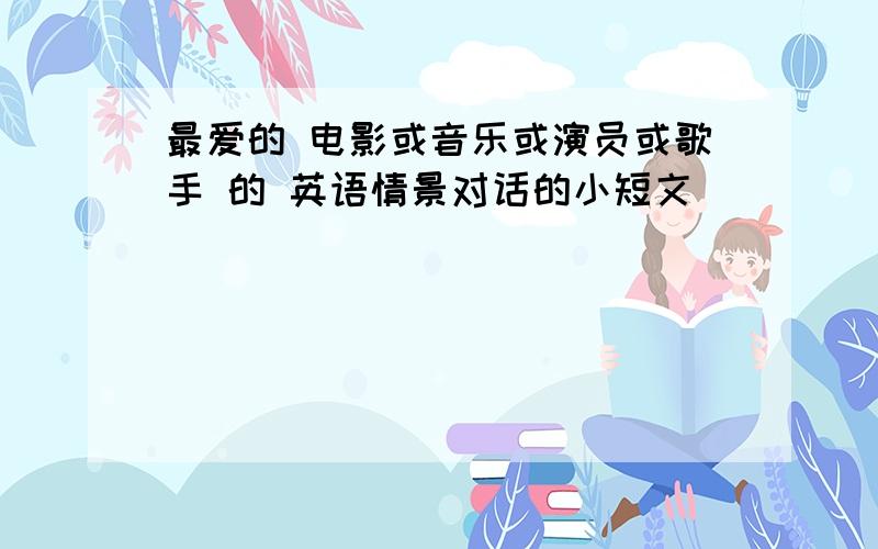 最爱的 电影或音乐或演员或歌手 的 英语情景对话的小短文