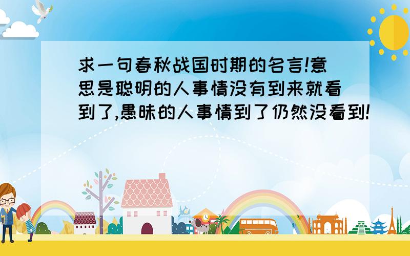 求一句春秋战国时期的名言!意思是聪明的人事情没有到来就看到了,愚昧的人事情到了仍然没看到!