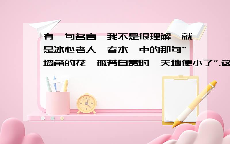 有一句名言,我不是很理解,就是冰心老人《春水》中的那句“墙角的花,孤芳自赏时,天地便小了”.这句话我怎么想也没想懂.还有这句话是褒义还是贬义啊？