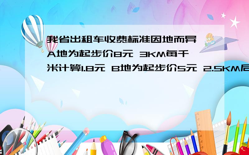 我省出租车收费标准因地而异 A地为起步价8元 3KM每千米计算1.8元 B地为起步价5元 2.5KM后每KM计价1.2元1.请列出代数式表示A地 B地两地坐出租车X千米的收费（x大于3） 2.试算在A B两地乘坐出租