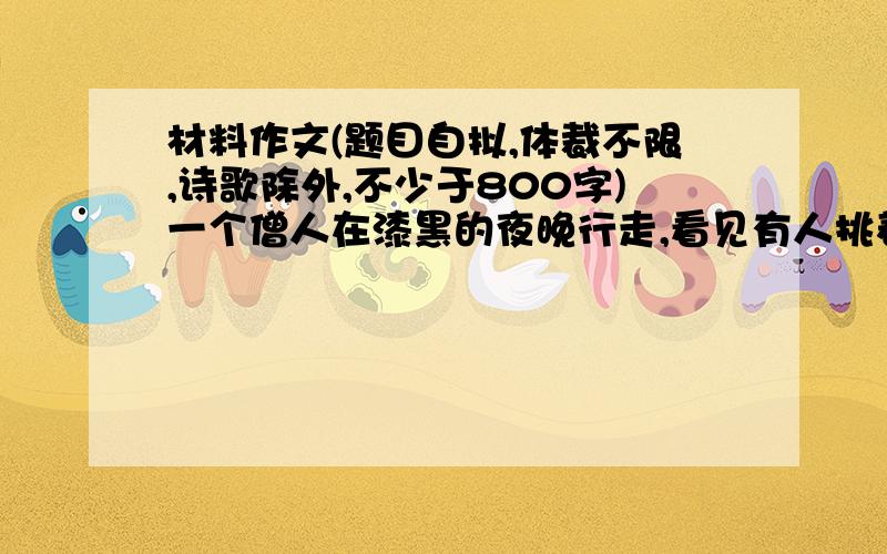 材料作文(题目自拟,体裁不限,诗歌除外,不少于800字)一个僧人在漆黑的夜晚行走,看见有人挑着一盏灯走来,有人告诉他,那是盲人百姆.僧人于是问道: