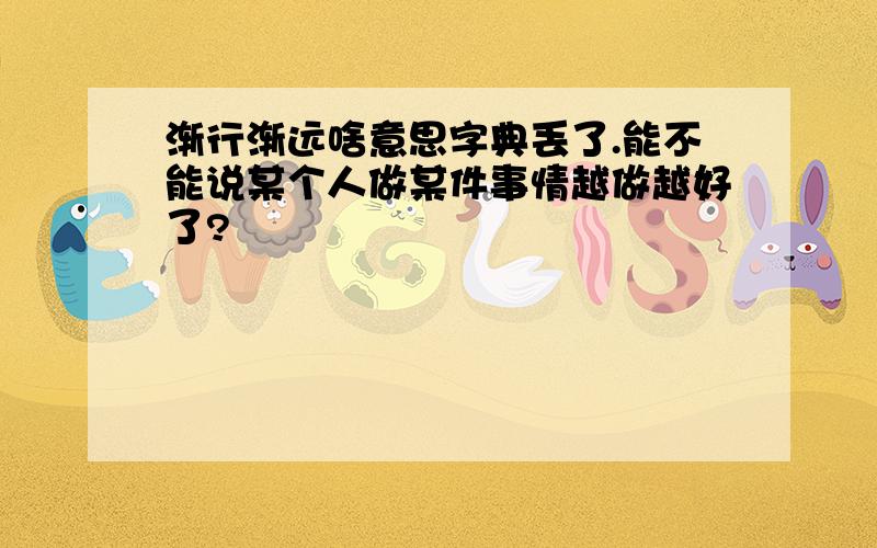 渐行渐远啥意思字典丢了.能不能说某个人做某件事情越做越好了?