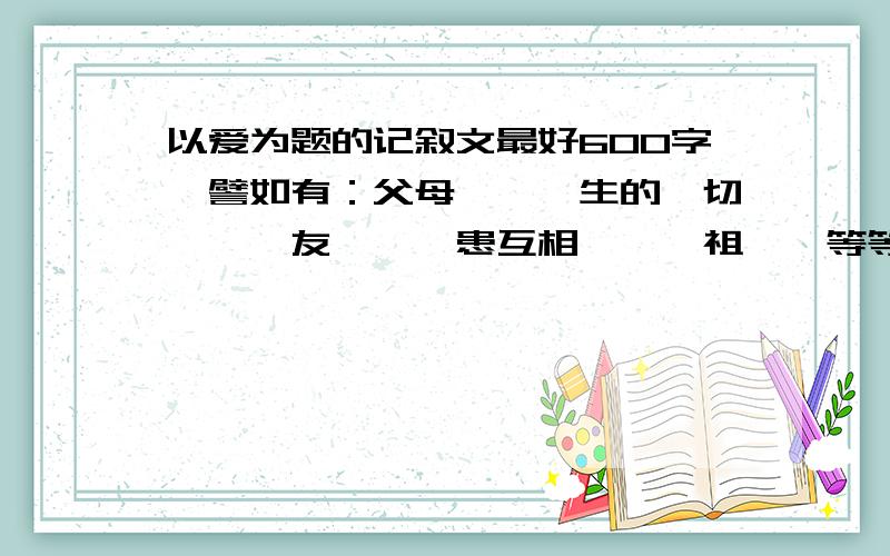 以爱为题的记叙文最好600字,譬如有：父母愛,師生的關切愛護,友愛,醫患互相關愛,祖孫愛等等