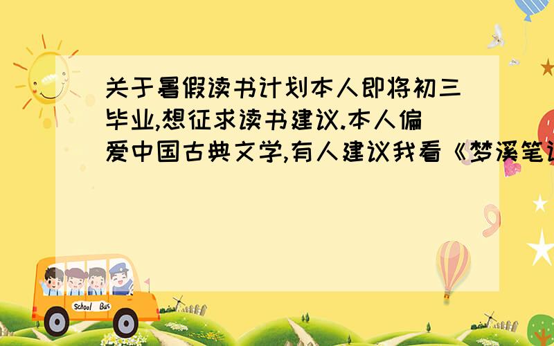 关于暑假读书计划本人即将初三毕业,想征求读书建议.本人偏爱中国古典文学,有人建议我看《梦溪笔谈》,以初三的学识我看得懂吗?请给些建议,推荐我这个年龄段适合的书籍,不是中国古典文