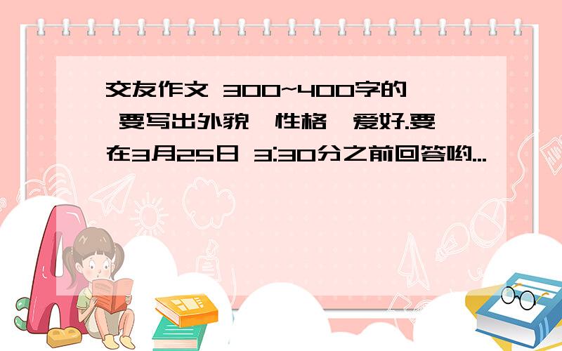 交友作文 300~400字的 要写出外貌、性格、爱好.要在3月25日 3:30分之前回答哟...