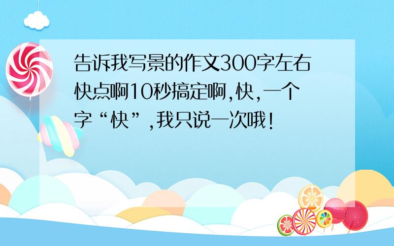 告诉我写景的作文300字左右快点啊10秒搞定啊,快,一个字“快”,我只说一次哦!