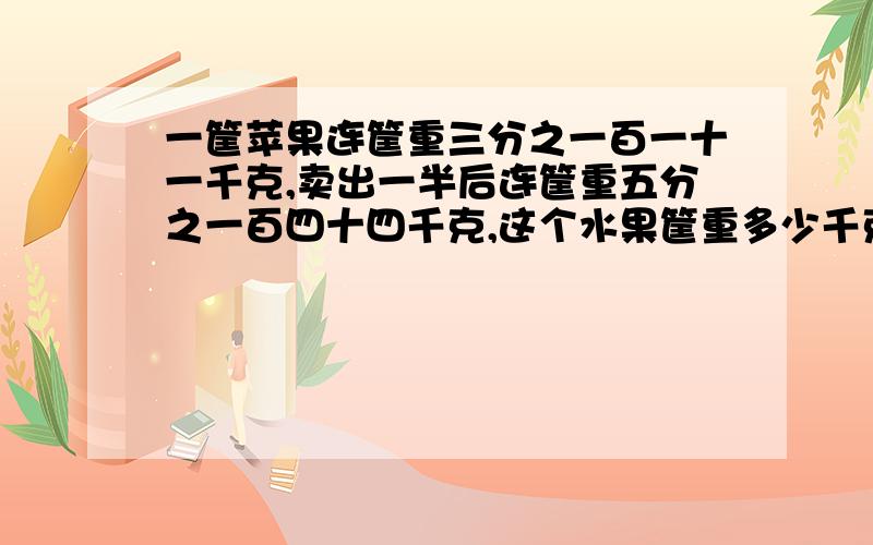 一筐苹果连筐重三分之一百一十一千克,卖出一半后连筐重五分之一百四十四千克,这个水果筐重多少千克?