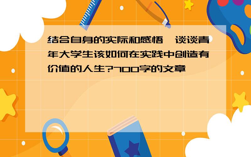 结合自身的实际和感悟,谈谈青年大学生该如何在实践中创造有价值的人生?700字的文章,