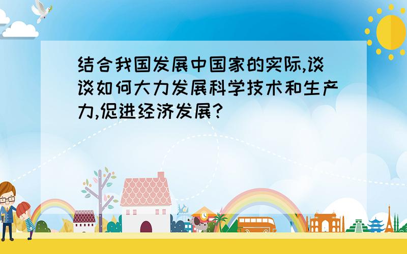 结合我国发展中国家的实际,谈谈如何大力发展科学技术和生产力,促进经济发展?