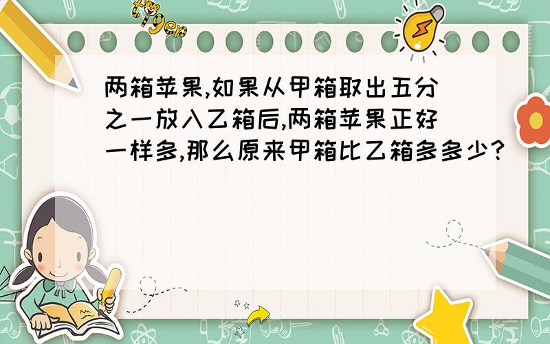 两箱苹果,如果从甲箱取出五分之一放入乙箱后,两箱苹果正好一样多,那么原来甲箱比乙箱多多少?