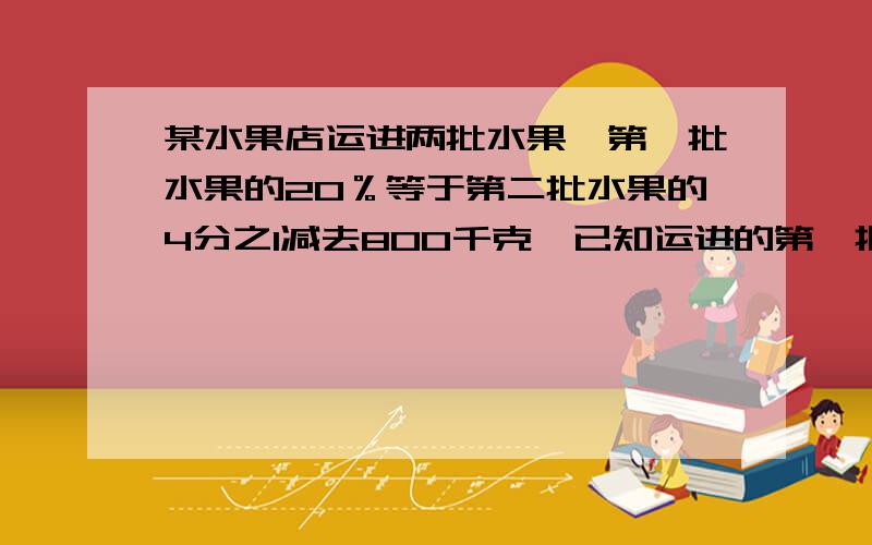 某水果店运进两批水果,第一批水果的20％等于第二批水果的4分之1减去800千克,已知运进的第一批水果重2800千克,运进的第二批水果重多少千克?（用方程解）