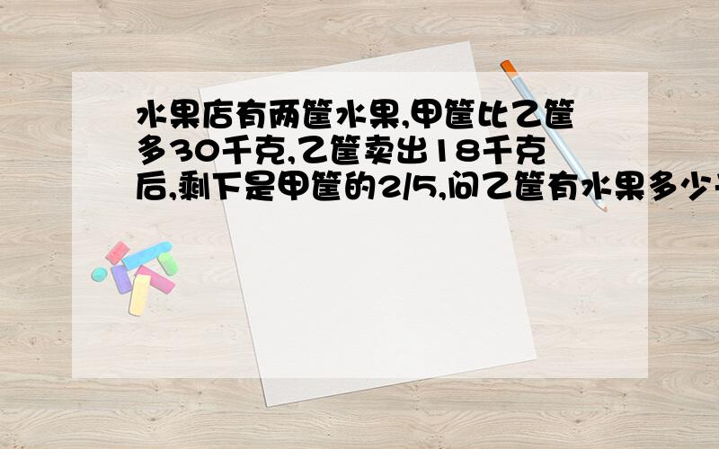 水果店有两筐水果,甲筐比乙筐多30千克,乙筐卖出18千克后,剩下是甲筐的2/5,问乙筐有水果多少千克?要详细的题解.尽量不用方程.急!谢谢了!