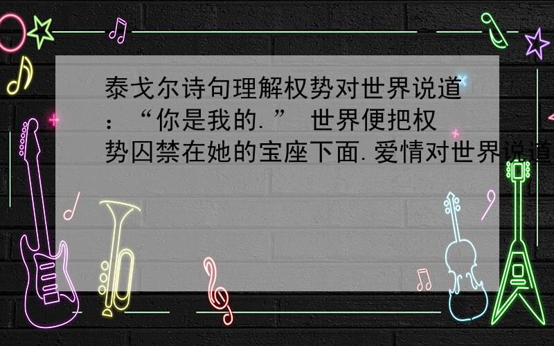 泰戈尔诗句理解权势对世界说道：“你是我的.” 世界便把权势囚禁在她的宝座下面.爱情对世界说道：“我是你的.” 世界便给予爱情以在它屋内来往的自由.