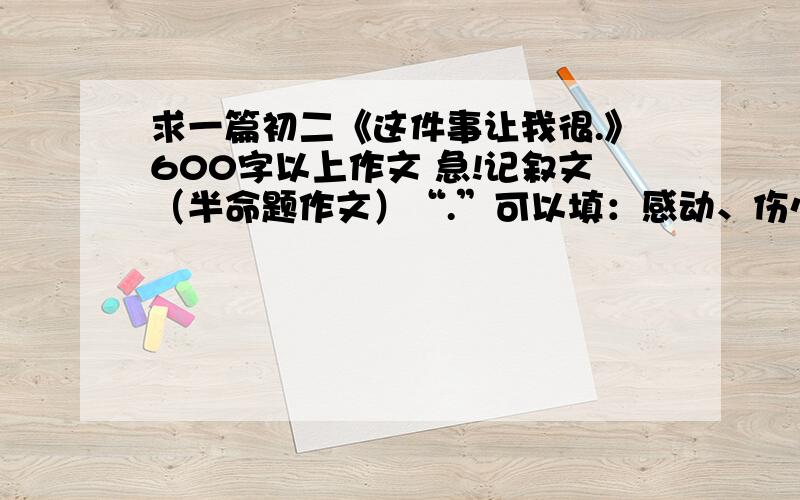 求一篇初二《这件事让我很.》600字以上作文 急!记叙文（半命题作文）“.”可以填：感动、伤心、气愤、揪心、无奈、高兴、、、、要正文600字的、先谢谢了