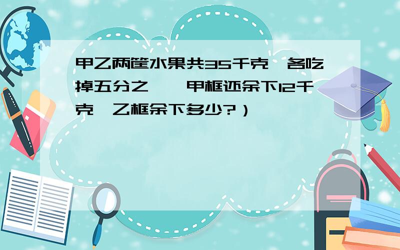 甲乙两筐水果共35千克,各吃掉五分之一,甲框还余下12千克,乙框余下多少?）